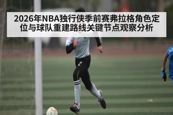 2026年NBA独行侠季前赛弗拉格角色定位与球队重建路线关键节点观察分析